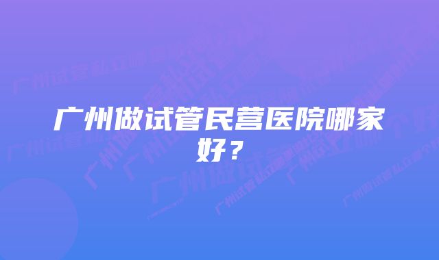 广州做试管民营医院哪家好？