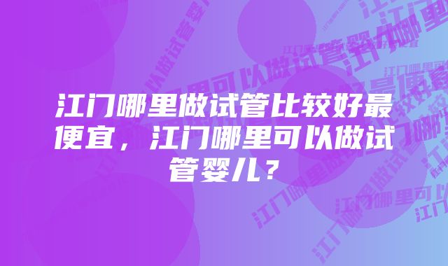 江门哪里做试管比较好最便宜，江门哪里可以做试管婴儿？