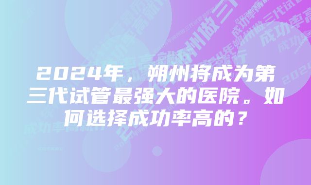 2024年，朔州将成为第三代试管最强大的医院。如何选择成功率高的？