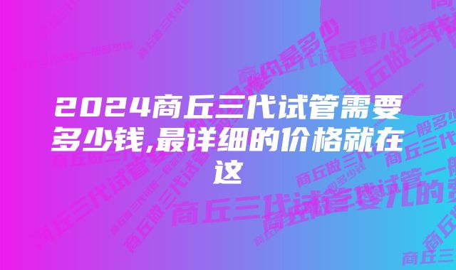 2024商丘三代试管需要多少钱,最详细的价格就在这