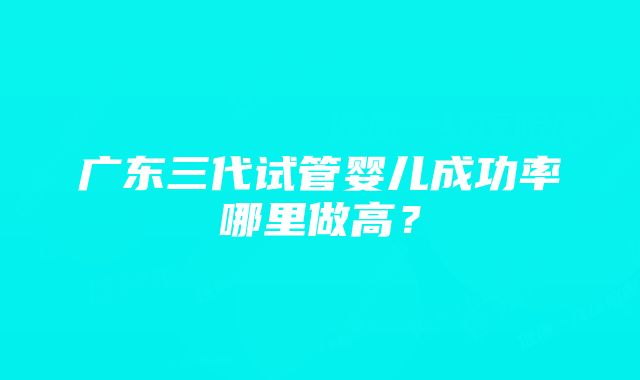 广东三代试管婴儿成功率哪里做高？