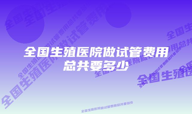 全国生殖医院做试管费用总共要多少