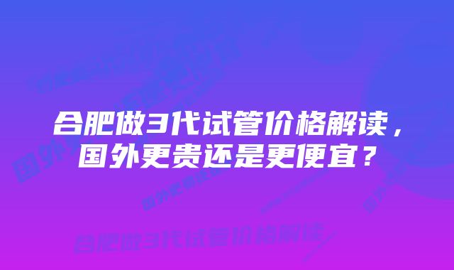 合肥做3代试管价格解读，国外更贵还是更便宜？