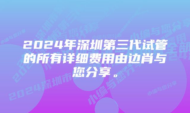 2024年深圳第三代试管的所有详细费用由边肖与您分享。