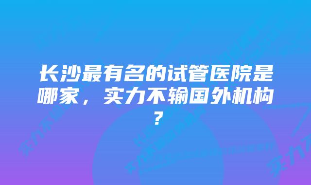 长沙最有名的试管医院是哪家，实力不输国外机构？