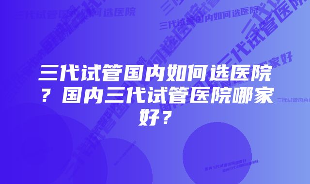 三代试管国内如何选医院？国内三代试管医院哪家好？