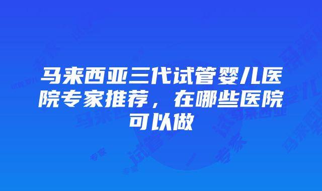 马来西亚三代试管婴儿医院专家推荐，在哪些医院可以做