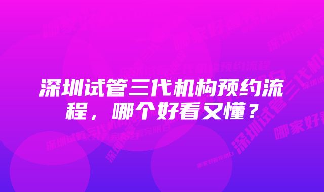 深圳试管三代机构预约流程，哪个好看又懂？