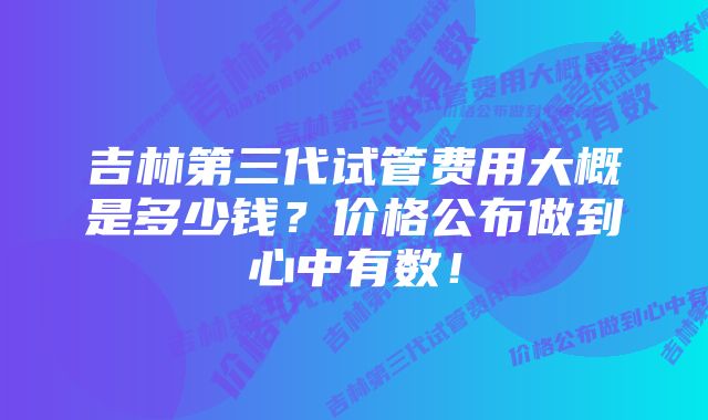 吉林第三代试管费用大概是多少钱？价格公布做到心中有数！