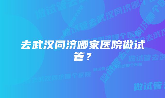 去武汉同济哪家医院做试管？