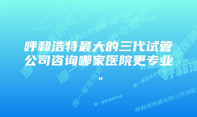 呼和浩特最大的三代试管公司咨询哪家医院更专业。