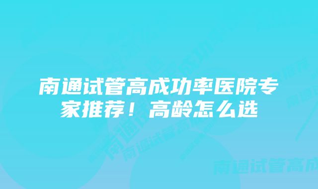 南通试管高成功率医院专家推荐！高龄怎么选