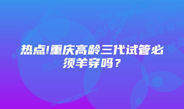 热点!重庆高龄三代试管必须羊穿吗？