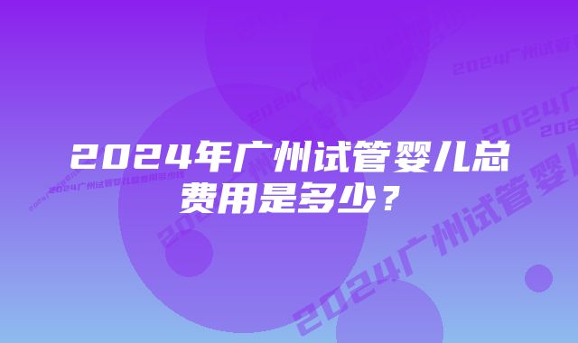 2024年广州试管婴儿总费用是多少？