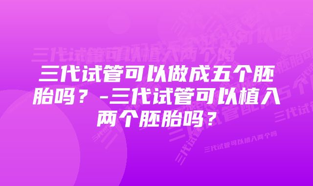 三代试管可以做成五个胚胎吗？-三代试管可以植入两个胚胎吗？