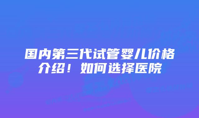 国内第三代试管婴儿价格介绍！如何选择医院