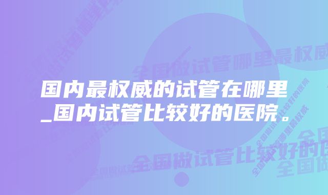 国内最权威的试管在哪里_国内试管比较好的医院。