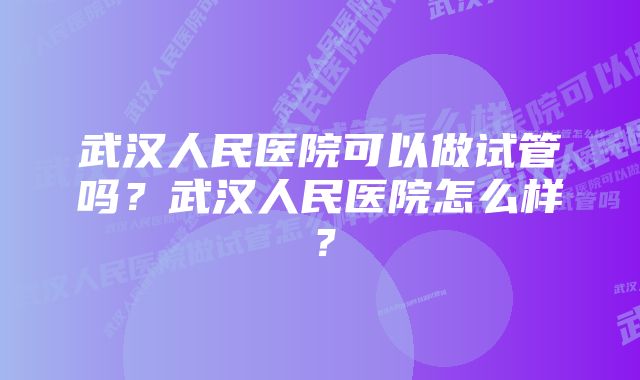 武汉人民医院可以做试管吗？武汉人民医院怎么样？