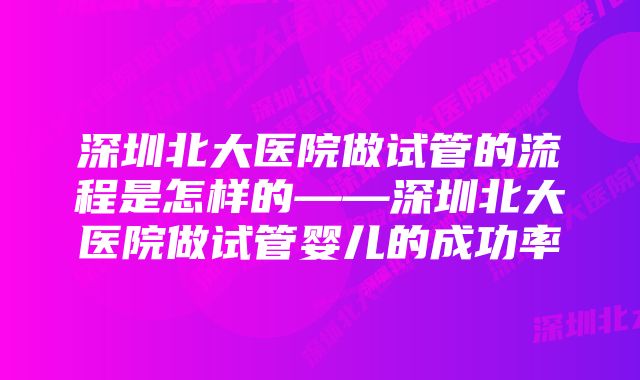 深圳北大医院做试管的流程是怎样的——深圳北大医院做试管婴儿的成功率