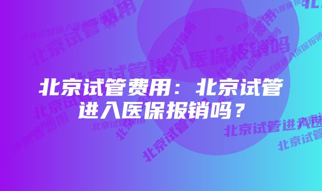 北京试管费用：北京试管进入医保报销吗？