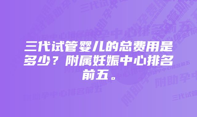 三代试管婴儿的总费用是多少？附属妊娠中心排名前五。