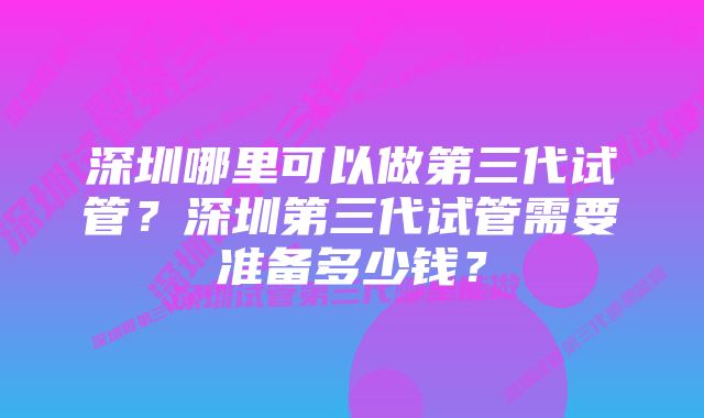 深圳哪里可以做第三代试管？深圳第三代试管需要准备多少钱？