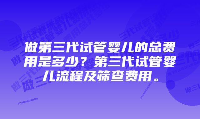 做第三代试管婴儿的总费用是多少？第三代试管婴儿流程及筛查费用。