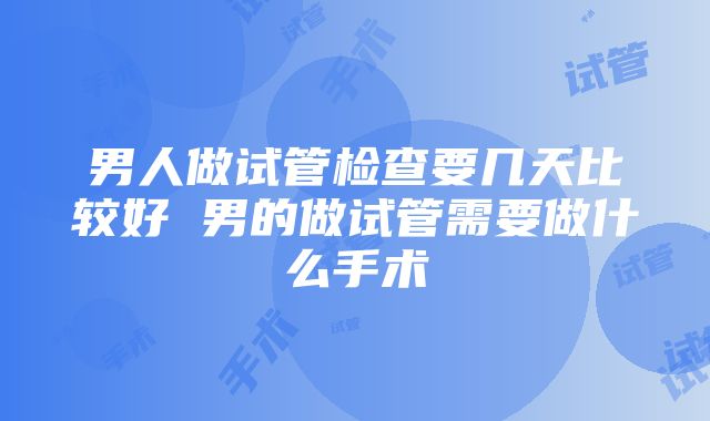 男人做试管检查要几天比较好 男的做试管需要做什么手术