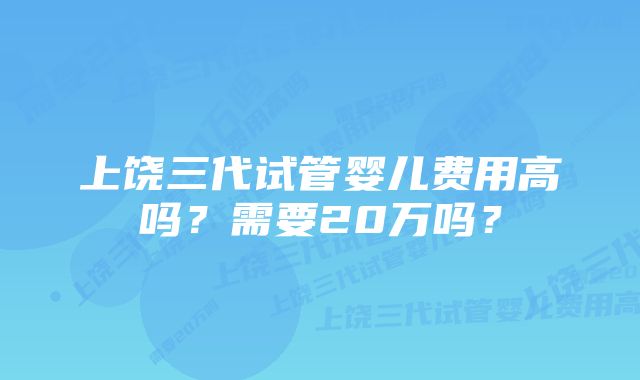 上饶三代试管婴儿费用高吗？需要20万吗？