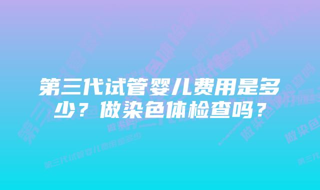 第三代试管婴儿费用是多少？做染色体检查吗？