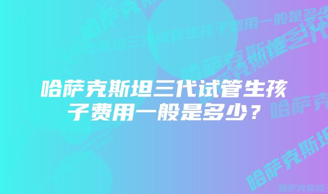 哈萨克斯坦三代试管生孩子费用一般是多少？