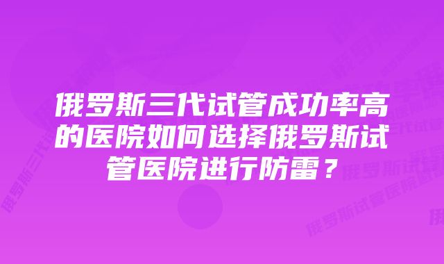 俄罗斯三代试管成功率高的医院如何选择俄罗斯试管医院进行防雷？