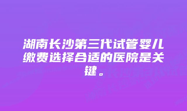 湖南长沙第三代试管婴儿缴费选择合适的医院是关键。