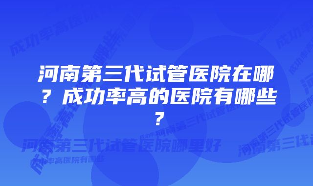 河南第三代试管医院在哪？成功率高的医院有哪些？