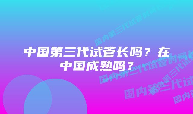 中国第三代试管长吗？在中国成熟吗？