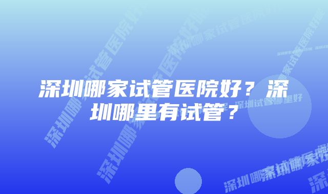 深圳哪家试管医院好？深圳哪里有试管？