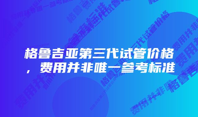 格鲁吉亚第三代试管价格，费用并非唯一参考标准