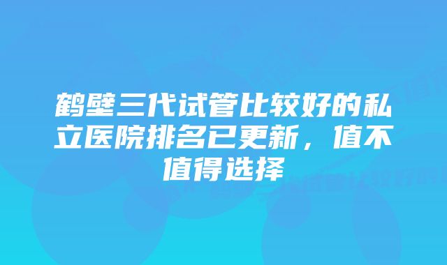 鹤壁三代试管比较好的私立医院排名已更新，值不值得选择