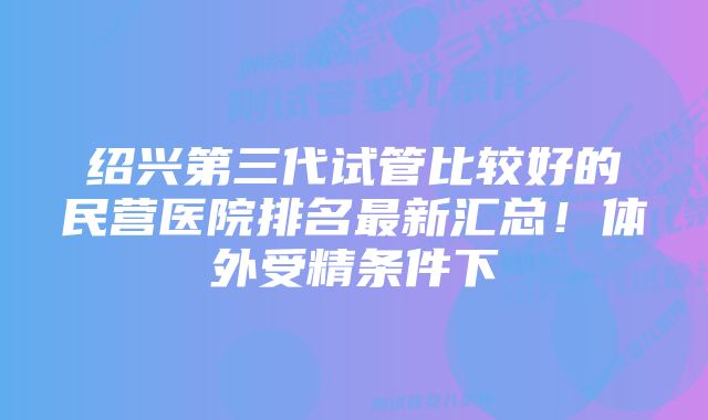 绍兴第三代试管比较好的民营医院排名最新汇总！体外受精条件下