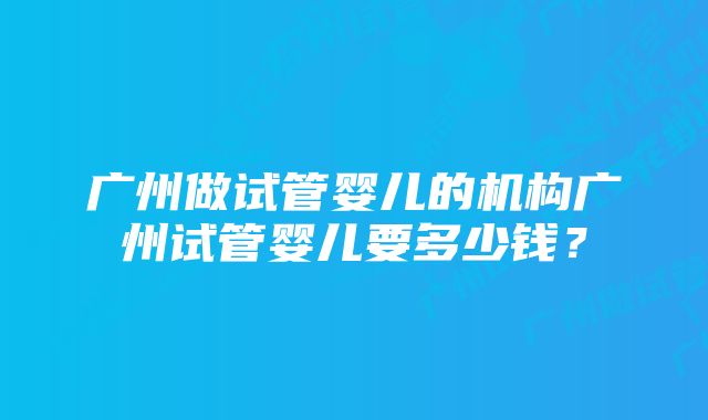 广州做试管婴儿的机构广州试管婴儿要多少钱？