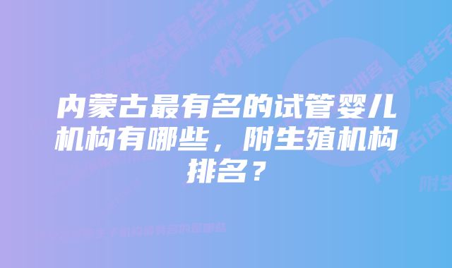 内蒙古最有名的试管婴儿机构有哪些，附生殖机构排名？