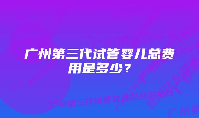 广州第三代试管婴儿总费用是多少？