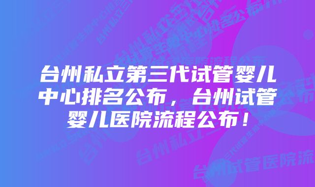 台州私立第三代试管婴儿中心排名公布，台州试管婴儿医院流程公布！