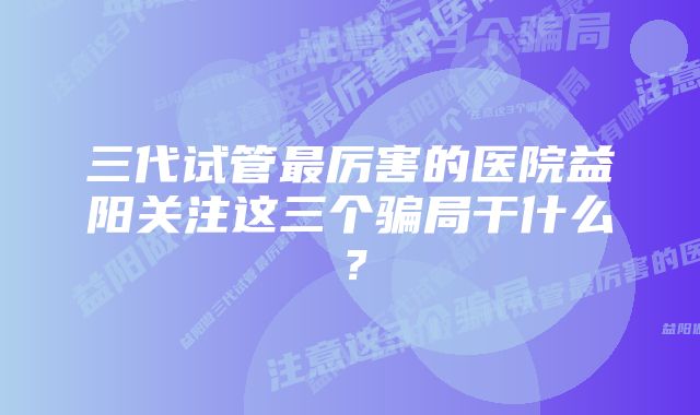 三代试管最厉害的医院益阳关注这三个骗局干什么？