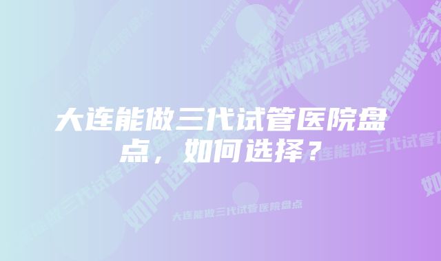 大连能做三代试管医院盘点，如何选择？