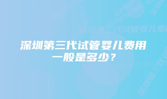 深圳第三代试管婴儿费用一般是多少？