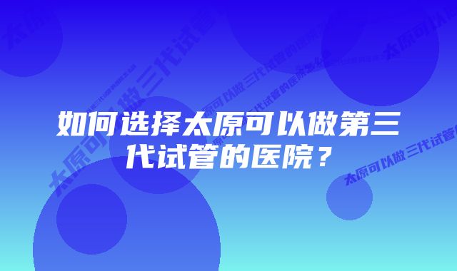 如何选择太原可以做第三代试管的医院？