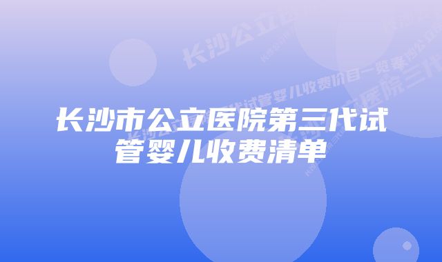 长沙市公立医院第三代试管婴儿收费清单