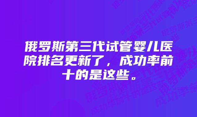 俄罗斯第三代试管婴儿医院排名更新了，成功率前十的是这些。