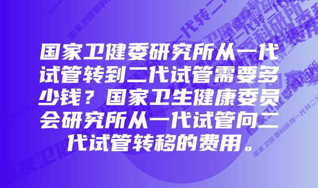 国家卫健委研究所从一代试管转到二代试管需要多少钱？国家卫生健康委员会研究所从一代试管向二代试管转移的费用。